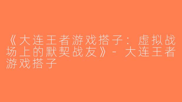 《大连王者游戏搭子：虚拟战场上的默契战友》-大连王者游戏搭子