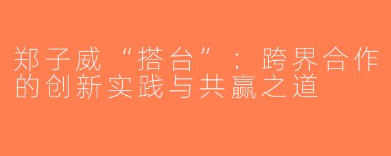 郑子威“搭台”：跨界合作的创新实践与共赢之道