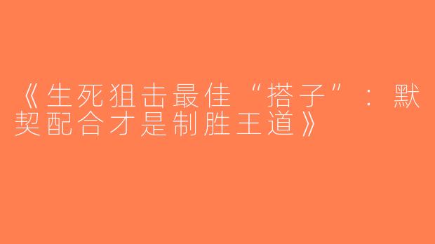 《生死狙击最佳“搭子”：默契配合才是制胜王道》