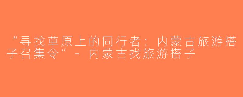 “寻找草原上的同行者：内蒙古旅游搭子召集令”-内蒙古找旅游搭子
