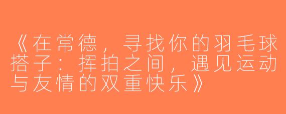 《在常德，寻找你的羽毛球搭子：挥拍之间，遇见运动与友情的双重快乐》