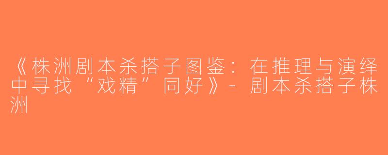 《株洲剧本杀搭子图鉴：在推理与演绎中寻找“戏精”同好》-剧本杀搭子株洲