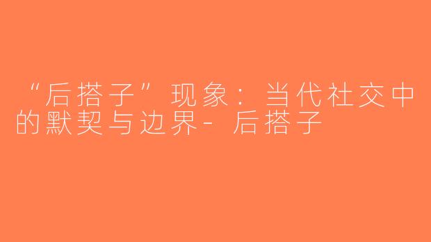 “后搭子”现象：当代社交中的默契与边界-后搭子