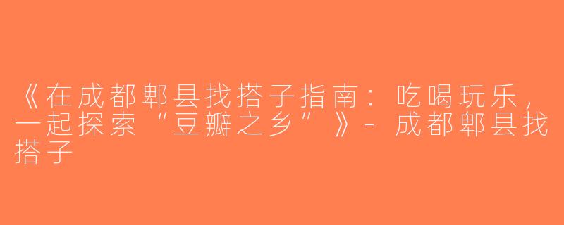 《在成都郫县找搭子指南：吃喝玩乐，一起探索“豆瓣之乡”》-成都郫县找搭子