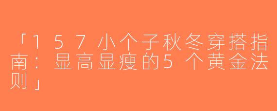 「157小个子秋冬穿搭指南：显高显瘦的5个黄金法则」