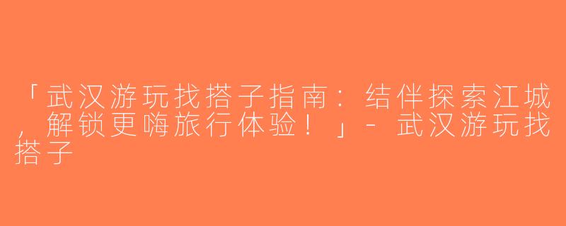 「武汉游玩找搭子指南：结伴探索江城，解锁更嗨旅行体验！」-武汉游玩找搭子