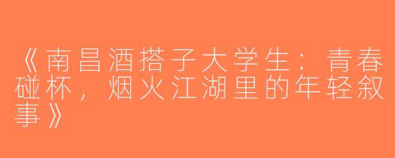《南昌酒搭子大学生：青春碰杯，烟火江湖里的年轻叙事》