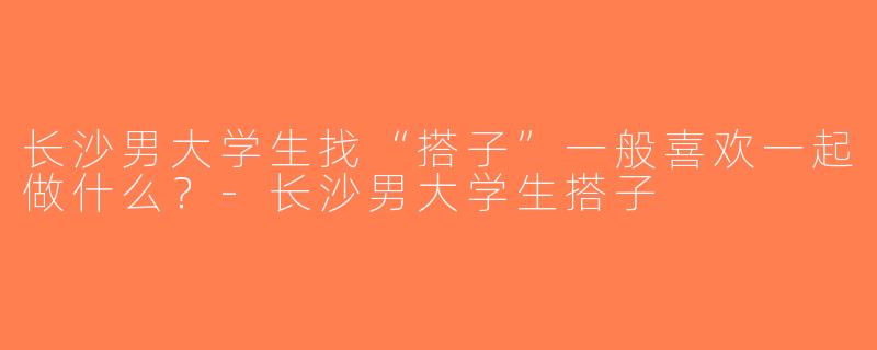 长沙男大学生找“搭子”一般喜欢一起做什么？-长沙男大学生搭子