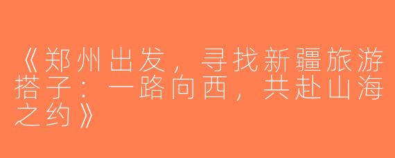《郑州出发，寻找新疆旅游搭子：一路向西，共赴山海之约》