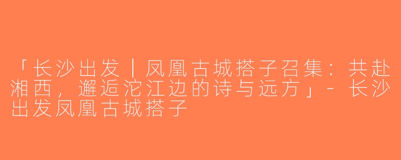 「长沙出发｜凤凰古城搭子召集：共赴湘西，邂逅沱江边的诗与远方」-长沙出发凤凰古城搭子