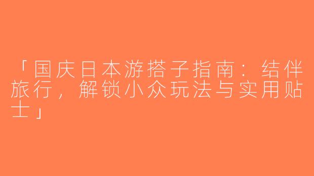 「国庆日本游搭子指南：结伴旅行，解锁小众玩法与实用贴士」