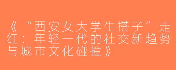 《“西安女大学生搭子”走红：年轻一代的社交新趋势与城市文化碰撞》