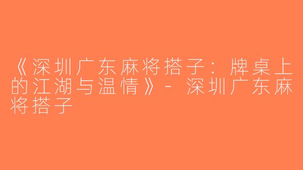 《深圳广东麻将搭子：牌桌上的江湖与温情》-深圳广东麻将搭子