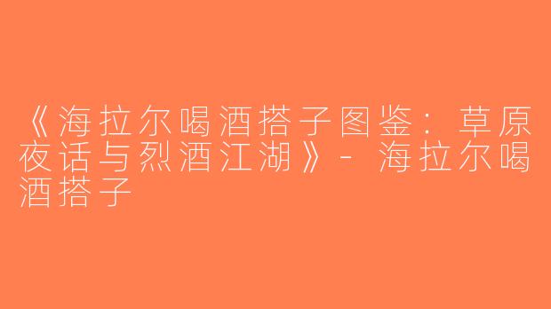 《海拉尔喝酒搭子图鉴：草原夜话与烈酒江湖》-海拉尔喝酒搭子
