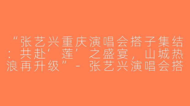 “张艺兴重庆演唱会搭子集结：共赴‘莲’之盛宴，山城热浪再升级”-张艺兴演唱会搭子重庆