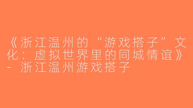 《浙江温州的“游戏搭子”文化：虚拟世界里的同城情谊》-浙江温州游戏搭子