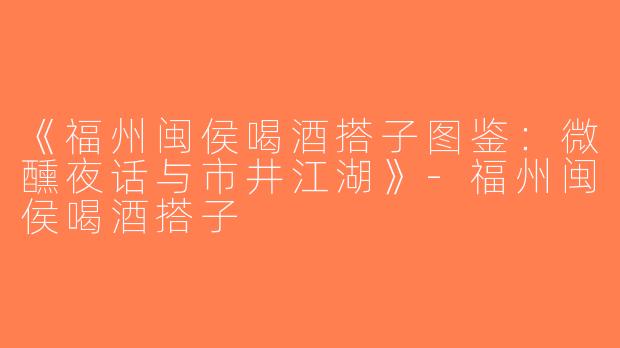 《福州闽侯喝酒搭子图鉴：微醺夜话与市井江湖》-福州闽侯喝酒搭子