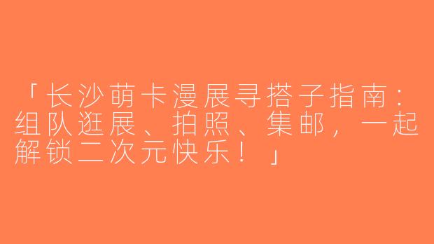 「长沙萌卡漫展寻搭子指南：组队逛展、拍照、集邮，一起解锁二次元快乐！」