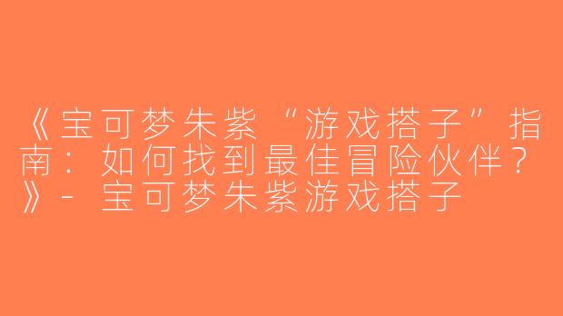 《宝可梦朱紫“游戏搭子”指南：如何找到最佳冒险伙伴？》-宝可梦朱紫游戏搭子