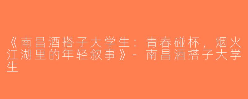 《南昌酒搭子大学生：青春碰杯，烟火江湖里的年轻叙事》-南昌酒搭子大学生