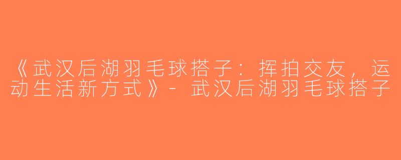 《武汉后湖羽毛球搭子：挥拍交友，运动生活新方式》-武汉后湖羽毛球搭子