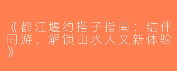 《都江堰约搭子指南：结伴同游，解锁山水人文新体验》