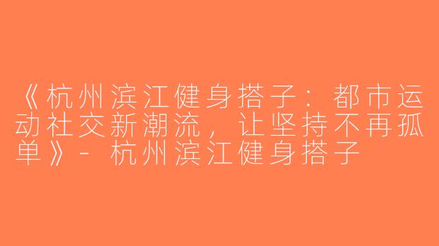 《杭州滨江健身搭子：都市运动社交新潮流，让坚持不再孤单》-杭州滨江健身搭子