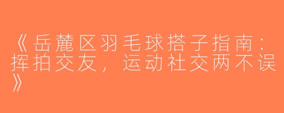 《岳麓区羽毛球搭子指南：挥拍交友，运动社交两不误》