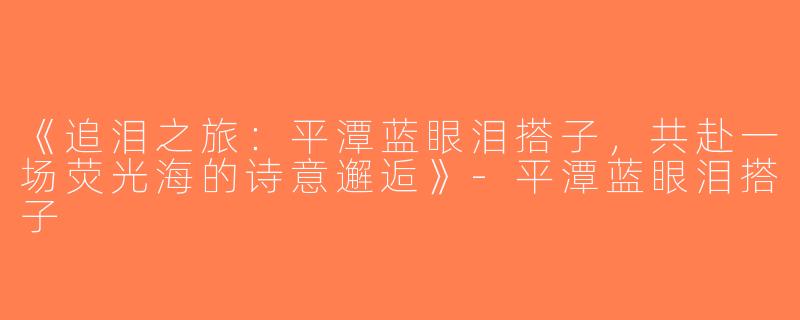 《追泪之旅：平潭蓝眼泪搭子，共赴一场荧光海的诗意邂逅》-平潭蓝眼泪搭子