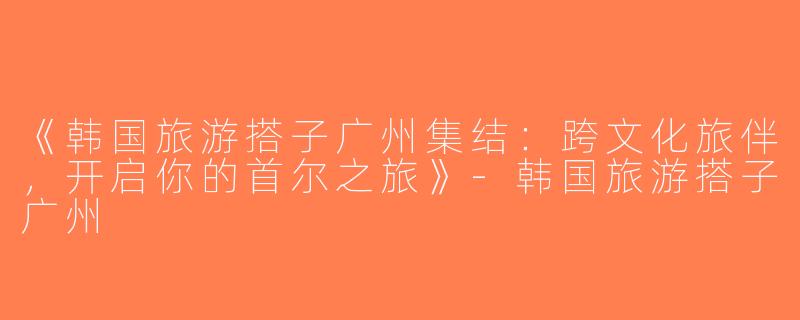 《韩国旅游搭子广州集结：跨文化旅伴，开启你的首尔之旅》-韩国旅游搭子广州