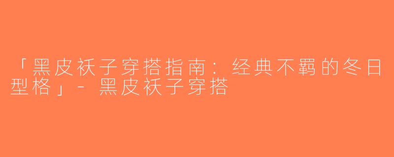 「黑皮袄子穿搭指南：经典不羁的冬日型格」-黑皮袄子穿搭