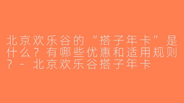 北京欢乐谷的“搭子年卡”是什么？有哪些优惠和适用规则？-北京欢乐谷搭子年卡