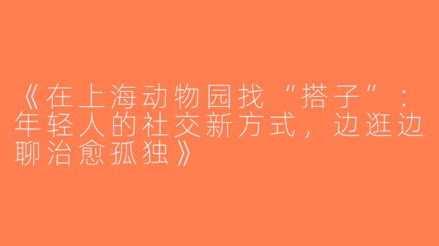 《在上海动物园找“搭子”：年轻人的社交新方式，边逛边聊治愈孤独》