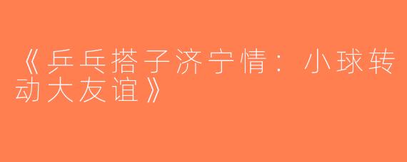 《乒乓搭子济宁情：小球转动大友谊》