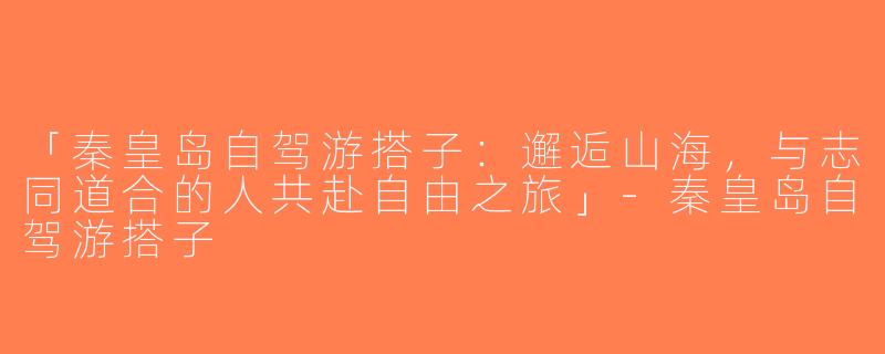「秦皇岛自驾游搭子：邂逅山海，与志同道合的人共赴自由之旅」-秦皇岛自驾游搭子