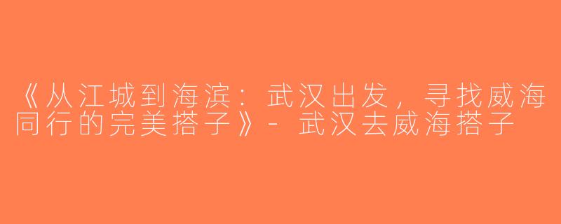 《从江城到海滨：武汉出发，寻找威海同行的完美搭子》-武汉去威海搭子