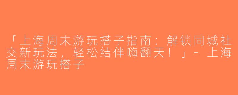 「上海周末游玩搭子指南：解锁同城社交新玩法，轻松结伴嗨翻天！」-上海周末游玩搭子