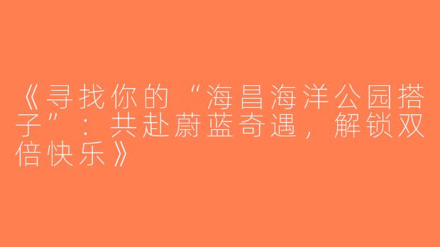 《寻找你的“海昌海洋公园搭子”：共赴蔚蓝奇遇，解锁双倍快乐》