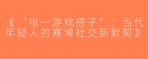 《“电一游戏搭子”：当代年轻人的赛博社交新默契》