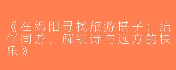 《在绵阳寻找旅游搭子：结伴同游，解锁诗与远方的快乐》