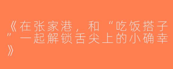 《在张家港，和“吃饭搭子”一起解锁舌尖上的小确幸》