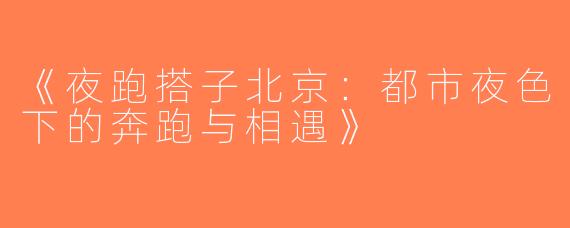 《夜跑搭子北京：都市夜色下的奔跑与相遇》