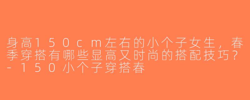 身高150cm左右的小个子女生，春季穿搭有哪些显高又时尚的搭配技巧？-150小个子穿搭春