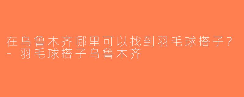 在乌鲁木齐哪里可以找到羽毛球搭子？-羽毛球搭子乌鲁木齐