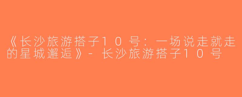 《长沙旅游搭子10号：一场说走就走的星城邂逅》-长沙旅游搭子10号
