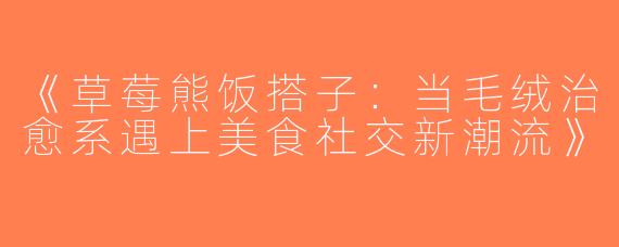 《草莓熊饭搭子：当毛绒治愈系遇上美食社交新潮流》