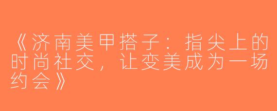 《济南美甲搭子：指尖上的时尚社交，让变美成为一场约会》