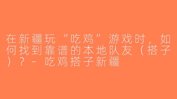 在新疆玩“吃鸡”游戏时，如何找到靠谱的本地队友（搭子）？-吃鸡搭子新疆