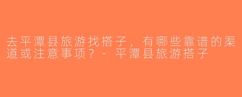 去平潭县旅游找搭子，有哪些靠谱的渠道或注意事项？-平潭县旅游搭子