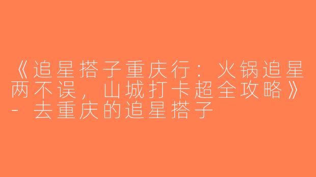 《追星搭子重庆行：火锅追星两不误，山城打卡超全攻略》-去重庆的追星搭子